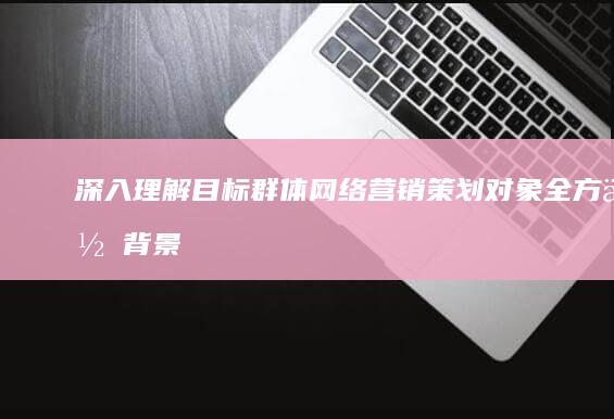 深入理解目标群体：网络营销策划对象全方位背景分析